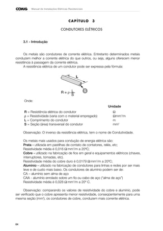 64
Manual de Instalações Elétricas Residenciais
CAPÍTULO 3
CONDUTORES ELÉTRICOS
3.1 - Introdução
Os metais são condutores de corrente elétrica. Entretanto determinados metais
conduzem melhor a corrente elétrica do que outros, ou seja, alguns oferecem menor
resistência à passagem da corrente elétrica.
A resistência elétrica de um condutor pode ser expressa pela fórmula:
Onde:
Unidade
R = Resistência elétrica do condutor Ω
ρ = Resistividade (varia com o material empregado) Ωmm2
/m
L = Comprimento do condutor m
S = Seção (área) transversal do condutor mm2
Observação: O inverso da resistência elétrica, tem o nome de Condutividade.
Os metais mais usados para condução de energia elétrica são:
Prata - utilizada em pastilhas de contato de contatores, relés, etc;
Resistividade média é 0,016 Ω mm2
/m a 20ºC;
Cobre - utilizado na fabricação de fios em geral e equipamentos elétricos (chaves,
interruptores, tomadas, etc).
Resistividade média do cobre duro é 0,0179 Ω mm2
/m a 20ºC;
Alumínio - utilizado na fabricação de condutores para linhas e redes por ser mais
leve e de custo mais baixo. Os condutores de alumínio podem ser de:
CA – alumínio sem alma de aço
CAA - alumínio enrolado sobre um fio ou cabo de aço (“alma de aço”)
Resistividade média é 0,028 Ω mm2
/m a 20º C.
Observação: comparando os valores de resistividade do cobre e alumínio, pode
ser verificado que o cobre apresenta menor resistividade, conseqüentemente para uma
mesma seção (mm2
), os condutores de cobre, conduzem mais corrente elétrica.
 