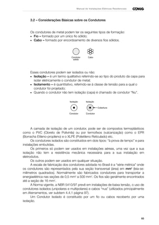 65
Manual de Instalações Elétricas Residenciais
3.2 – Considerações Básicas sobre os Condutores
Os condutores de metal podem ter os seguintes tipos de formação:
• Fio – formado por um único fio sólido;
• Cabo – formado por encordoamento de diversos fios sólidos.
Esses condutores podem ser isolados ou não:
• Isolação – é um termo qualitativo referindo-se ao tipo do produto da capa para
isolar eletricamente o condutor de metal;
• Isolamento – é quantitativo, referindo-se à classe de tensão para a qual o
condutor foi projetado;
• Quando o condutor não tem isolação (capa) é chamado de condutor “Nu”.
A camada de isolação de um condutor, pode ser de compostos termoplásticos
como o PVC (Cloreto de Polivinila) ou por termofixos (vulcanização) como o EPR
(Borracha Etileno-propileno) e o XLPE (Polietileno Reticulado) etc.
Os condutores isolados são constituídos em dois tipos: “à prova de tempo” e para
instalações embutidas.
Os primeiros só podem ser usados em instalações aéreas, uma vez que a sua
isolação não tem a resistência mecânica necessária para a sua instalação em
eletrodutos.
Os outros podem ser usados em qualquer situação.
A escala de fabricação dos condutores adotada no Brasil é a “série métrica” onde
os condutores são representados pela sua seção transversal (área) em mm2
(leia-se:
milímetros quadrados). Normalmente são fabricados condutores para transportar a
energiaelétrica nas seções de 0,5 mm2
a 500 mm2
. Os fios são geralmente encontrados
até a seção de 16 mm2
.
A Norma vigente, a NBR 5410/97 prevê em instalações de baixa tensão, o uso de
condutores isolados (unipolares e multipolares) e cabos “nus” (utilizados principalmente
em Aterramentos, ver subitem 4.4.1 página 97).
Um Condutor Isolado é constituído por um fio ou cabos recoberto por uma
isolação.
Isolação
Condutor
Isolação
Condutor
Cobertura
Condutor
sólido
Cabo
 
