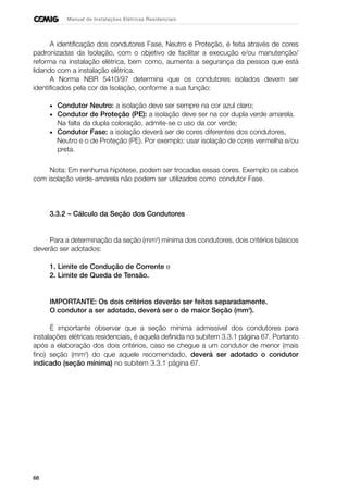 68
Manual de Instalações Elétricas Residenciais
A identificação dos condutores Fase, Neutro e Proteção, é feita através de cores
padronizadas da Isolação, com o objetivo de facilitar a execução e/ou manutenção/
reforma na instalação elétrica, bem como, aumenta a segurança da pessoa que está
lidando com a instalação elétrica.
A Norma NBR 5410/97 determina que os condutores isolados devem ser
identificados pela cor da Isolação, conforme a sua função:
• Condutor Neutro: a isolação deve ser sempre na cor azul claro;
• Condutor de Proteção (PE): a isolação deve ser na cor dupla verde amarela.
Na falta da dupla coloração, admite-se o uso da cor verde;
• Condutor Fase: a isolação deverá ser de cores diferentes dos condutores,
Neutro e o de Proteção (PE). Por exemplo: usar isolação de cores vermelha e/ou
preta.
Nota: Em nenhuma hipótese, podem ser trocadas essas cores. Exemplo os cabos
com isolação verde-amarela não podem ser utilizados como condutor Fase.
3.3.2 – Cálculo da Seção dos Condutores
Para a determinação da seção (mm2
) mínima dos condutores, dois critérios básicos
deverão ser adotados:
1. Limite de Condução de Corrente e
2. Limite de Queda de Tensão.
IMPORTANTE: Os dois critérios deverão ser feitos separadamente.
O condutor a ser adotado, deverá ser o de maior Seção (mm2
).
É importante observar que a seção mínima admissível dos condutores para
instalações elétricas residenciais, é aquela definida no subitem 3.3.1 página 67. Portanto
após a elaboração dos dois critérios, caso se chegue a um condutor de menor (mais
fino) seção (mm2
) do que aquele recomendado, deverá ser adotado o condutor
indicado (seção mínima) no subitem 3.3.1 página 67.
 