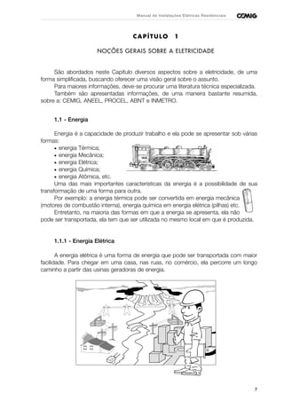 7
Manual de Instalações Elétricas Residenciais
CAPÍTULO 1
NOÇÕES GERAIS SOBRE A ELETRICIDADE
São abordados neste Capítulo diversos aspectos sobre a eletricidade, de uma
forma simplificada, buscando oferecer uma visão geral sobre o assunto.
Para maiores informações, deve-se procurar uma literatura técnica especializada.
Também são apresentadas informações, de uma maneira bastante resumida,
sobre a: CEMIG, ANEEL, PROCEL, ABNT e INMETRO.
1.1 - Energia
Energia é a capacidade de produzir trabalho e ela pode se apresentar sob várias
formas:
• energia Térmica;
• energia Mecânica;
• energia Elétrica;
• energia Química;
• energia Atômica, etc.
Uma das mais importantes características da energia é a possibilidade de sua
transformação de uma forma para outra.
Por exemplo: a energia térmica pode ser convertida em energia mecânica
(motores de combustão interna), energia química em energia elétrica (pilhas) etc.
Entretanto, na maioria das formas em que a energia se apresenta, ela não
pode ser transportada, ela tem que ser utilizada no mesmo local em que é produzida.
1.1.1 - Energia Elétrica
A energia elétrica é uma forma de energia que pode ser transportada com maior
facilidade. Para chegar em uma casa, nas ruas, no comércio, ela percorre um longo
caminho a partir das usinas geradoras de energia.
 