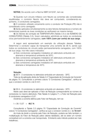 72
Manual de Instalações Elétricas Residenciais
NOTAS: De acordo com a Norma NBR 5410/97, tem-se:
1) Quando num circuito trifásico com Neutro as correntes são consideradas
equilibradas, o condutor Neutro não deve ser computado, considerando-se,
portanto, 3 condutores carregados.
2) O condutor utilizado unicamente como o condutor de Proteção (PE) não é
considerado como carregado.
3) Serão aplicados simultaneamente os dois fatores (temperatura e número de
condutores) quando as duas condições se verificarem ao mesmo tempo.
4) Os fatores de correção de TEMPERATURA (Tabela 3.4) e de NÚMERO DE
CONDUTORES (Tabela 3.5), foram calculados admitindo-se todos os condutores
vivos permanentemente carregados, com 100% (cem por cento) de sua carga.
A seguir será apresentado um exemplo da utilização dessas Tabelas.
Determinar o condutor capaz de transportar uma corrente de 38 A, sendo que
todos os condutores do circuito estão permanentemente carregados, com 100%
de sua carga, nos três casos indicados:
a) Dois condutores carregados instalados em eletroduto embutido em
alvenaria e temperatura ambiente de 30ºC;
b) Seis condutores carregados instalados em eletroduto embutido em
alvenaria e temperatura ambiente de 30ºC;
c) Seis condutores carregados instalados em eletroduto embutido em
alvenaria e temperatura de 45ºC.
Solução:
a) 38 A - 2 condutores no eletroduto embutido em alvenaria - 30ºC.
Trata-se da aplicação direta da Tabela 3.3 “Capacidade de Condução de Corrente”
da página 70. Consultando a primeira coluna “2 Condutores Carregados”, verifica-se
que o condutor correto é o de 6 mm2
.
b) 38 A - 6 condutores no eletroduto embutido em alvenaria - 30ºC.
Neste caso deve ser aplicado o Fator de Redução correspondente ao número de
condutores no mesmo eletroduto. Pela Tabela 3.4 página 71, o Fator de Redução para
6 condutores carregados é 0,57.
Dividindo a corrente elétrica pelo Fator de Redução, tem-se:
I = 38 / 0,57 = 66,7 A
Consultando a Tabela 3.3 página 70 “Capacidade de Condução de Corrente”
coluna “2 Condutores Carregados”, verifica-se que o condutor correto é o de 16 mm2
.
Ao invés de dividir a corrente pelo Fator de Redução, poderia ser feito também, a
multiplicação do Fator de Redução pelos valores tabelados, até se obter um número
compatível com a corrente a ser transportada. Entretanto este método poderá ser mais
trabalhoso.
 