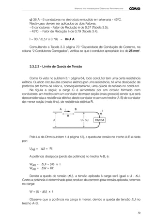 73
Manual de Instalações Elétricas Residenciais
c) 38 A - 6 condutores no eletroduto embutido em alvenaria - 45ºC.
Neste caso devem ser aplicados os dois Fatores:
- 6 condutores - Fator de Redução é de 0,57 (Tabela 3.5);
- 45ºC - Fator de Redução é de 0,79 (Tabela 3.4).
I = 38 / (0,57 x 0,79) = 84,4 A
Consultando a Tabela 3.3 página 70 “Capacidade de Condução de Corrente, na
coluna “2 Condutores Carregados”, verifica-se que o condutor apropriado é o de 25 mm2
.
3.3.2.2 - Limite de Queda de Tensão
Como foi visto no subitem 3.1 página 64, todo condutor tem uma certa resistência
elétrica. Quando circula uma corrente elétrica por uma resistência, há uma dissipação de
potência em forma de calor e, conseqüentemente, uma queda de tensão no condutor.
Na figura a seguir, a carga C é alimentada por um circuito formado com
condutores: um trecho com um condutor de maior seção (mais grossos) sendo que será
desconsiderada a resistência elétrica deste condutor e com um trecho (A-B) de condutor
de menor seção (mais fino), de resistência elétrica R.
Pela Lei de Ohm (subitem 1.4 página 13), a queda de tensão no trecho A-B é dada
por:
UAB = ∆U = RI
A potência dissipada (perda de potência) no trecho A-B, é:
WAB = ∆UI = (RI) x I
WAB = ∆W = RI2
Devido a queda de tensão (∆U), a tensão aplicada à carga será igual a U - ∆U.
Como a potência é determinada pelo produto da corrente pela tensão aplicada, teremos
na carga:
W = (U - ∆U) x I
Observe que a potência na carga é menor, devido a queda de tensão ∆U no
trecho A-B.
CARGA
IA B
R
U U - ∆U
I
 