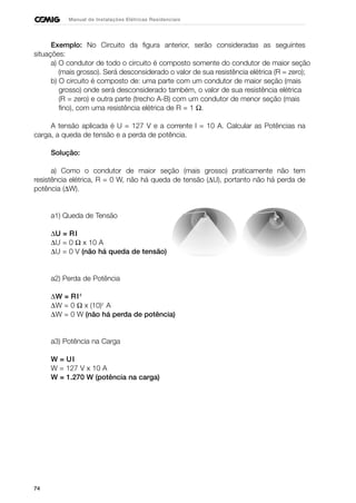 74
Manual de Instalações Elétricas Residenciais
Exemplo: No Circuito da figura anterior, serão consideradas as seguintes
situações:
a) O condutor de todo o circuito é composto somente do condutor de maior seção
(mais grosso). Será desconsiderado o valor de sua resistência elétrica (R = zero);
b) O circuito é composto de: uma parte com um condutor de maior seção (mais
grosso) onde será desconsiderado também, o valor de sua resistência elétrica
(R = zero) e outra parte (trecho A-B) com um condutor de menor seção (mais
fino), com uma resistência elétrica de R = 1 Ω.
A tensão aplicada é U = 127 V e a corrente I = 10 A. Calcular as Potências na
carga, a queda de tensão e a perda de potência.
Solução:
a) Como o condutor de maior seção (mais grosso) praticamente não tem
resistência elétrica, R = 0 W, não há queda de tensão (∆U), portanto não há perda de
potência (∆W).
a1) Queda de Tensão
∆U = RI
∆U = 0 Ω x 10 A
∆U = 0 V (não há queda de tensão)
a2) Perda de Potência
∆W = RI2
∆W = 0 Ω x (10)2
A
∆W = 0 W (não há perda de potência)
a3) Potência na Carga
W = UI
W = 127 V x 10 A
W = 1.270 W (potência na carga)
 