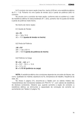 75
Manual de Instalações Elétricas Residenciais
b) O condutor de menor seção (mais fino, trecho A-B) tem uma resistência elétrica
de R = 1 Ω. Portanto há uma queda de tensão (∆U) e perda de potência (∆W) no
condutor.
No circuito com o condutor de maior seção, conforme visto no subitem a), o valor
da resistência elétrica foi desconsiderado (R = zero), portanto não há queda de tensão
e perda de potência neste trecho.
No trecho de menor seção:
b1) Queda de Tensão
∆U = RI
∆U = 1 Ω x 10 A
∆U = 10 V (queda de tensão no trecho)
b2) Perda de Potência
∆W = RI2
∆W = 1 Ω x (10)2
A
∆W = 100 W (perda de potência do trecho)
b3) Potência na Carga
W = (U - ∆U) x I
W = (127 - 10) V x 10 A
W = 117 x 10
W = 1.170 W (potência na carga)
NOTA: A resistência elétrica dos condutores depende de uma série de fatores, tais
como, qualidade do material, espessura do fio, temperatura de trabalho, freqüência da
rede, etc.
No Anexo 5 página 215, encontra-se a Tabela com os valores médios das
“Características dos Condutores Isolados em PVC/70 o
C ”, com valores de resistência
de diversos condutores. Observe que, quando aumenta a seção do condutor, a
resistência elétrica vai diminuindo e capacidade de condução de corrente vai
aumentando (ver Tabela 3.3 página 70).
 