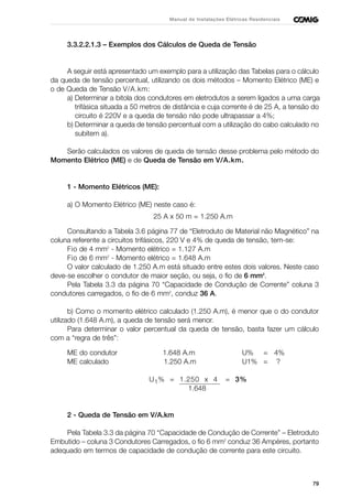 79
Manual de Instalações Elétricas Residenciais
3.3.2.2.1.3 – Exemplos dos Cálculos de Queda de Tensão
A seguir está apresentado um exemplo para a utilização das Tabelas para o cálculo
da queda de tensão percentual, utilizando os dois métodos – Momento Elétrico (ME) e
o de Queda de Tensão V/A.km:
a) Determinar a bitola dos condutores em eletrodutos a serem ligados a uma carga
trifásica situada a 50 metros de distância e cuja corrente é de 25 A, a tensão do
circuito é 220V e a queda de tensão não pode ultrapassar a 4%;
b) Determinar a queda de tensão percentual com a utilização do cabo calculado no
subitem a).
Serão calculados os valores de queda de tensão desse problema pelo método do
Momento Elétrico (ME) e de Queda de Tensão em V/A.km.
1 - Momento Elétricos (ME):
a) O Momento Elétrico (ME) neste caso é:
25 A x 50 m = 1.250 A.m
Consultando a Tabela 3.6 página 77 de “Eletroduto de Material não Magnético” na
coluna referente a circuitos trifásicos, 220 V e 4% de queda de tensão, tem-se:
Fio de 4 mm2
- Momento elétrico = 1.127 A.m
Fio de 6 mm2
- Momento elétrico = 1.648 A.m
O valor calculado de 1.250 A.m está situado entre estes dois valores. Neste caso
deve-se escolher o condutor de maior seção, ou seja, o fio de 6 mm2
.
Pela Tabela 3.3 da página 70 “Capacidade de Condução de Corrente” coluna 3
condutores carregados, o fio de 6 mm2
, conduz 36 A.
b) Como o momento elétrico calculado (1.250 A.m), é menor que o do condutor
utilizado (1.648 A.m), a queda de tensão será menor.
Para determinar o valor percentual da queda de tensão, basta fazer um cálculo
com a “regra de três”:
ME do condutor 1.648 A.m U% = 4%
ME calculado 1.250 A.m U1% = ?
U1% = 1.250 x 4 = 3%
1.648
2 - Queda de Tensão em V/A.km
Pela Tabela 3.3 da página 70 “Capacidade de Condução de Corrente” – Eletroduto
Embutido – coluna 3 Condutores Carregados, o fio 6 mm2
conduz 36 Ampères, portanto
adequado em termos de capacidade de condução de corrente para este circuito.
 