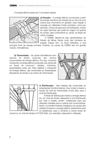 8
Manual de Instalações Elétricas Residenciais
A energia elétrica passa por 3 principais etapas:
a) Geração: - A energia elétrica é produzida a partir
da energia mecânica de rotação de um eixo de uma
turbina que movimenta um gerador. Esta rotação é
causada por diferentes fontes primárias, como por
exemplo, a força da água que cai (hidráulica), a força
do vapor (térmica) que pode ter origem na queima
do carvão, óleo combustível ou, ainda, na fissão do
urânio (nuclear).
A CEMIG valendo-se das características do
Estado de Minas Gerais onde são inúmeras as
quedas d’água tem, na força hidráulica, a sua
principal fonte de energia primária. Portanto, as usinas da CEMIG são em grande
maioria, hidroelétricas.
b) Transmissão: - As usinas hidroelétricas nem
sempre se situam próximas aos centros
consumidores de energia elétrica. Por isso, é preciso
transportar a energia elétrica produzida nas usinas até
os locais de consumo: cidades, indústrias,
propriedades rurais, etc. Para viabilizar o transporte
de energia elétrica, são construídas as Subestações
elevadoras de tensão e as Linhas de Transmissão.
c) Distribuição: - Nas cidades são construídas as
subestações transformadoras. Sua função é baixar a
tensão do nível de Transmissão (muito alto), para o
nível de Distribuição.
A Rede de Distribuição recebe a energia elétrica
em um nível de tensão adequado à sua Distribuição
por toda a cidade, porém, inadequada para sua
utilização imediata para a maioria dos consumidores.
Assim, os transformadores instalados nos postes das
cidades fornecem a energia elétrica diretamente para
as residências, para o comércio e outros locais de
consumo, no nível de tensão (127/220 Volts, por exemplo), adequado à utilização.
 