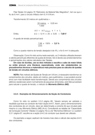 80
Manual de Instalações Elétricas Residenciais
Pela Tabela 3.8 página 78 “Eletroduto de Material Não Magnético”, tem-se que o
fio de 6 mm2
, para o circuito trifásico tem 6,14 V/A.km.
Transformando 50 metros em quilômetros =
50 metros = 0,05 km
1.000
∆ U = ∆ U V/A.km x I x L
Então, ∆ U = 6,14 x 25 x 0,05 = 7,68 V
A queda de tensão percentual será:
7,68 x 100% = 3,5 %
220
Como a queda máxima de tensão desejada é de 4%, o fio 6 mm2
é adequado.
Observação: Como foi visto acima neste exemplo, os 2 métodos utilizados levaram
a valores percentuais diferentes de queda de tensão. Isto é devido aos arredondamentos
e aproximações dos valores calculados das Tabelas.
Em caso de dúvidas, use os dois métodos e escolha o cabo de maior bitola
ou então procure uma literatura especializada, onde são estabelecidos os
procedimentos técnicos e matemáticos mais precisos para os cálculos de quedas
de tensão em circuitos elétricos.
NOTA: Pelo método de Queda de Tensão em V/A.km, é necessário transformar os
comprimentos dos circuitos, dados em metros, para quilômetros, o que poderá ocorrer
erros com mais facilidade nesta transformação. Devido aos comprimentos dos circuitos
elétricos residenciais serem normalmente de pequenas dimensões, este Manual adotará
para calcular a queda de tensão, o método do Momento Elétrico (ME).
3.3.3 - Exemplos do Dimensionamento da Seção de Condutores
Como foi visto no subitem 3.3.2 página 68, “deverá sempre ser adotado o
resultado que levar ao condutor de maior seção (mm2
)”. Assim, para o dimensionamento
dos condutores de um circuito, deve ser determinada a corrente (A) que circulará pelo
mesmo e o seu Momento Elétrico (ME) (A.m). Consultando as tabelas de “Capacidade
de Condução Corrente” (Tabela 3.3 página 70) e a de “Momentos Elétricos” e o subitem
3.3.1 página 67, escolhe-se a seção (mm2
) do condutor que deverá ser utilizado.
Os exemplos a seguir, explicam de maneira mais clara o cálculo das seções (mm2
)
dos condutores.
 