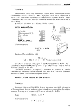 81
Manual de Instalações Elétricas Residenciais
Exemplo 1:
Uma residência, com a carga estabelecida a seguir, deverá ser alimentada através
de uma rede de baixa tensão da CEMIG, ligação a 2 fios, 127 V. Determinar a
seção (mm2
) e a quantidade (metros) dos condutores para o ramal que vai do Quadro
do Medidor do Padrão CEMIG até o QDC através de um eletroduto embutido na parede
em linha reta.
A distância é de 6 m e a ∆ U máxima admissível é de 1%.
CARGA NA RESIDÊNCIA
1 chuveiro: 4.400 VA
10 lâmpadas de 60 W: 600 VA
1 ferro elétrico: 1.000 VA
1 TV: 80 VA
Outros: 300 VA
TOTAL DA CARGA: 6.380 VA
Cálculo da corrente:
6.380 VA = 50,2 A
127 V
Cálculo do Momento Elétrico (ME):
ME = A x m
ME = 50,2 A x 6 m = 301 A.m (Ampère x metro)
Consultando a Tabela 3.6 na página 77 de Momentos Elétricos (127 V - 1% -
Eletroduto de Material não Magnético), verifica-se que o fio indicado é o de 10 mm2
. O
Momento Elétrico é de 332 A.m.
Consultando a Tabela 3.3 na página 70 “Capacidade de Condução de Corrente
verifica-se que a corrente máxima admissível para o fio de 10 mm2
com eletroduto
instalado na parede (2 condutores carregados) é de 57 A.
Resposta: 12 m de condutor de cobre de 10 mm2
.
Exemplo 2:
Uma carga trifásica de 16 kW, 220 V, deve ser ligada a partir do QDC, está situada
a 10 m de distância deste. A fiação deverá ser instalada em um eletroduto não metálico
aparente. Dimensionar os condutores. ∆ U máxima admissível, é de 2%.
Carga: 16 kW = 16.000 W
Cálculo da corrente:
I = W / ( x U )√3
 