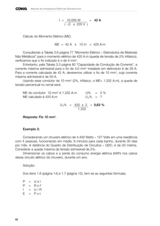 82
Manual de Instalações Elétricas Residenciais
I = 16.000 W = 42 A
( x 220 V )
Cálculo do Momento Elétrico (ME):
ME = 42 A x 10 m = 420 A.m
Consultando a Tabela 3.6 página 77 “Momento Elétrico – Eletrodutos de Materiais
Não Metálicos” para o momento elétrico de 420 A.m (queda de tensão de 2% trifásico),
verificamos que o fio indicado é o de 4 mm2
.
Entretanto, pela Tabela 3.3 página 80 “Capacidade de Condução de Corrente”, a
corrente máxima admissível para o fio de 4,0 mm2
instalado em eletroduto é de 28 A.
Para a corrente calculada de 42 A, deveremos utilizar o fio de 10 mm2
, cuja corrente
máxima admissível é de 50 A.
Usando esse condutor de 10 mm2
(2%, trifásico, o ME= 1.332 A.m), a queda de
tensão percentual no ramal será:
ME do condutor 10 mm2
é 1.332 A.m U% = 2 %
ME calculado é 420 A.m U1% = ?
U1% = 420 x 2 = 0,63 %
1.332
Resposta: Fio 10 mm2
.
Exemplo 3:
Considerando um chuveiro elétrico de 4.400 Watts – 127 Volts em uma residência
com 4 pessoas, funcionando em média, 8 minutos para cada banho, durante 30 dias
por mês. A distância do Quadro de Distribuição de Circuitos – QDC, é de 20 metros.
Considerar a queda máxima de tensão admissível de 2%.
Dimensionar os cabos e a perda do consumo energia elétrica (kWh) nos cabos
desse circuito elétrico do chuveiro, durante um ano.
Solução:
Dos itens 1.6 (página 14) e 1.7 (página 15), tem-se as seguintes fórmulas:
P = U x I
P = R x I2
I = U / R
E = P x t
√3
 