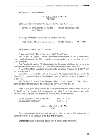 83
Manual de Instalações Elétricas Residenciais
a) Cálculo da corrente elétrica:
I = 4.400 Watts = 34,6 A
127 Volts
b) Tempo médio mensal em horas, dos banhos das 4 pessoas:
4 banhos x 8 minutos/dia x 30 dias = 16 horas de banhos / mês
60 minutos
c) Energia (kWh) total consumida em banhos por mês:
4.400 Watts x 16 horas de banho/mês = 70.400 Watt hora = 70,40 kWh
d) Dimensionamento dos condutores:
O Momento Elétrico Me = 20 metros x 34,6 A = 692 A.m
Pela Tabela 3.6 página 77 de Momento Elétrico (A.m) coluna 127 V Monofásico
com queda de tensão de 2%, o condutor recomendado é do de 16 mm2
, com
o A.m de 996.
Pela Tabela 3.3 página 70 “Capacidade de Condução de Corrente”, a corrente
máxima admissível para o fio de 16,0 mm2
instalado em eletroduto é de 76 A.
A corrente elétrica calculada anteriormente para esse chuveiro de 4.400 W em
127 V, é de 34,6 A.
Consultando novamente a Tabela 3.3 página 70 “Capacidade de Condução de
Corrente”, a corrente máxima admissível para o fio de 6,0 mm2
instalado em eletroduto
é de 41 A.
Pela Tabela 3.6 página 77 de Momento Elétrico (A.m) coluna 127 V Monofásico,
com queda de tensão de 2% do condutor de 6 mm2
, o A.m é de 436.
Nota-se que, para a capacidade de condução de corrente elétrica, pode-se usar o
fio de 6,0 mm2
. No entanto se for usado esse cabo de 6,0 mm2
, tem-se uma queda de
tensão maior do que os 2% estipulados. Essa queda de tensão será:
ME do condutor 6 mm2
é 436 A.m U% = 2 %
ME calculado é 692 A.m U1% = ?
U1% = 692 x 2 = 3,17%
436
Como essa queda de tensão tem um valor maior do que os 2% estipulados, o
condutor correto a ser usado, é o de 16,0 mm2
de cobre.
Exercício: refazer os cálculos desse item d) para o cabo 16,0 mm2
.
 