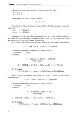 84
Manual de Instalações Elétricas Residenciais
e) Perda de energia elétrica nos condutores, durante 12 meses:
E = P x t
P = R x I2
Substituindo P, na primeira fórmula, tem-se:
E = R x I2
x t
Consultando a Tabela do Anexo 5 página 215, a Resistência elétrica média dos
cabos são:
6 mm2
= 2,96 Ω / km
16 mm2
= 1,22 Ω / km
Observação: Como essa Tabela apresenta valores médios de Resistência Elétrica
de condutores, em uma situação real deve-se pegar os dados corretos dos condutores
que serão utilizados, em um catálogo do fabricante.
Se for usado o condutor de seção de 6 mm2
, a perda de kWh nesses condutores será:
E = 2,96 Ω / km x (34,6 A)2
x 16 horas/mês
Calculando a Resistência elétrica dos 20 metros, tem-se:
1.000 metros 2,96 Ω
20 metros x
x = 20 metros x 2,96 Ω = 0,0592 Ω
1.000 metros
E = 0,0592 Ω x (34,6 A)2
x 16 horas/mês = 1.134 Wh/mês
Em 12 meses:
1.134 Wh/mês x 12 meses = 13.608 Wh/ano ou 13,6 kWh/ano
Usando o condutor correto, o de seção de 16 mm2
, a perda de kWh nesses
condutores será:
E = 1,22 Ω / km x (34,6 A)2
x 16 horas/mês
Calculando a Resistência elétrica dos 20 metros, tem-se:
1.000 metros 1,22 Ω
20 metros x
x = 20 metros x 1,22 Ω = 0,0244 Ω
1.000 metros
E = 0,0244 Ω x (34,6 A)2
x 16 horas/mês = 467 Wh/mês
Em 12 meses:
467 Wh/mês x 12 meses = 5.604 Wh/ano ou 5,6 kWh/ano
 