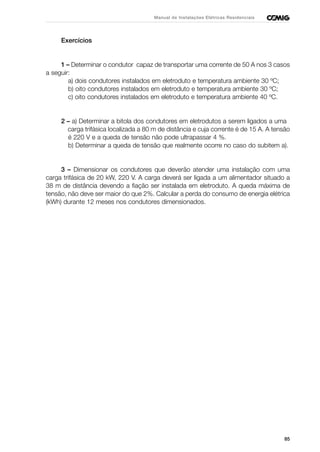 85
Manual de Instalações Elétricas Residenciais
Exercícios
1 – Determinar o condutor capaz de transportar uma corrente de 50 A nos 3 casos
a seguir:
a) dois condutores instalados em eletroduto e temperatura ambiente 30 ºC;
b) oito condutores instalados em eletroduto e temperatura ambiente 30 ºC;
c) oito condutores instalados em eletroduto e temperatura ambiente 40 ºC.
2 – a) Determinar a bitola dos condutores em eletrodutos a serem ligados a uma
carga trifásica localizada a 80 m de distância e cuja corrente é de 15 A. A tensão
é 220 V e a queda de tensão não pode ultrapassar 4 %.
b) Determinar a queda de tensão que realmente ocorre no caso do subitem a).
3 – Dimensionar os condutores que deverão atender uma instalação com uma
carga trifásica de 20 kW, 220 V. A carga deverá ser ligada a um alimentador situado a
38 m de distância devendo a fiação ser instalada em eletroduto. A queda máxima de
tensão, não deve ser maior do que 2%. Calcular a perda do consumo de energia elétrica
(kWh) durante 12 meses nos condutores dimensionados.
 