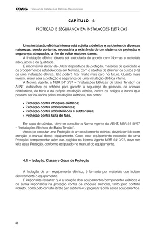 86
Manual de Instalações Elétricas Residenciais
CAPÍTULO 4
PROTEÇÃO E SEGURANÇA EM INSTALAÇÕES ELÉTRICAS
Uma instalação elétrica interna está sujeita a defeitos e acidentes de diversas
naturezas, sendo portanto, necessária a existência de um sistema de proteção e
segurança adequados, a fim de evitar maiores danos.
A instalação elétrica deverá ser executada de acordo com Normas e materiais
adequados e de qualidade.
É inadmissível deixar de utilizar dispositivos de proteção, materiais de qualidade e
os procedimentos estabelecidos em Normas, com o objetivo de diminuir os custos (R$)
de uma instalação elétrica. Isto poderá ficar muito mais caro no futuro. Quanto mais
investir, maior será a proteção e segurança de uma instalação elétrica interna.
A Norma vigente, a NBR 5410/97 – “Instalações Elétricas de Baixa Tensão” da
ABNT, estabelece os critérios para garantir a segurança de pessoas, de animais
domésticos, de bens e da própria instalação elétrica, contra os perigos e danos que
possam ser causados pelas instalações elétricas, tais como:
• Proteção contra choques elétricos;
• Proteção contra sobrecorrentes;
• Proteção contra sobretensões e subtensões;
• Proteção contra falta de fase.
Em caso de dúvidas, deve-se consultar a Norma vigente da ABNT, NBR 5410/97
– “Instalações Elétricas de Baixa Tensão”.
Antes de executar uma Proteção de um equipamento elétrico, deverá ser lido com
atenção o manual desse equipamento. Caso esse equipamento necessite de uma
Proteção complementar além das exigidas na Norma vigente NBR 5410/97, deve ser
feita essa Proteção, conforme estipulado no manual do equipamento.
4.1 – Isolação, Classe e Graus de Proteção
A Isolação de um equipamento elétrico, é formada por materiais que isolam
eletricamente o equipamento.
É importante ressaltar que a isolação dos equipamentos/componentes elétricos é
de suma importância na proteção contra os choques elétricos, tanto pelo contato
indireto, como pelo contato direto (ver subitem 4.2 página 91) com esses equipamentos.
 