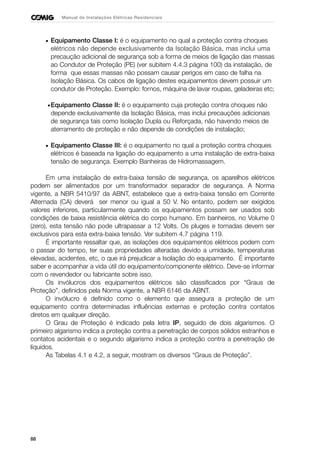 88
Manual de Instalações Elétricas Residenciais
• Equipamento Classe I: é o equipamento no qual a proteção contra choques
elétricos não depende exclusivamente da Isolação Básica, mas inclui uma
precaução adicional de segurança sob a forma de meios de ligação das massas
ao Condutor de Proteção (PE) (ver subitem 4.4.3 página 100) da instalação, de
forma que essas massas não possam causar perigos em caso de falha na
Isolação Básica. Os cabos de ligação destes equipamentos devem possuir um
condutor de Proteção. Exemplo: fornos, máquina de lavar roupas, geladeiras etc;
•Equipamento Classe II: é o equipamento cuja proteção contra choques não
depende exclusivamente da Isolação Básica, mas inclui precauções adicionais
de segurança tais como Isolação Dupla ou Reforçada, não havendo meios de
aterramento de proteção e não depende de condições de instalação;
• Equipamento Classe III: é o equipamento no qual a proteção contra choques
elétricos é baseada na ligação do equipamento a uma instalação de extra-baixa
tensão de segurança. Exemplo Banheiras de Hidromassagem.
Em uma instalação de extra-baixa tensão de segurança, os aparelhos elétricos
podem ser alimentados por um transformador separador de segurança. A Norma
vigente, a NBR 5410/97 da ABNT, estabelece que a extra-baixa tensão em Corrente
Alternada (CA) deverá ser menor ou igual a 50 V. No entanto, podem ser exigidos
valores inferiores, particularmente quando os equipamentos possam ser usados sob
condições de baixa resistência elétrica do corpo humano. Em banheiros, no Volume 0
(zero), esta tensão não pode ultrapassar a 12 Volts. Os pluges e tomadas devem ser
exclusivos para esta extra-baixa tensão. Ver subitem 4.7 página 119.
É importante ressaltar que, as isolações dos equipamentos elétricos podem com
o passar do tempo, ter suas propriedades alteradas devido a umidade, temperaturas
elevadas, acidentes, etc, o que irá prejudicar a Isolação do equipamento. É importante
saber e acompanhar a vida útil do equipamento/componente elétrico. Deve-se informar
com o revendedor ou fabricante sobre isso.
Os invólucros dos equipamentos elétricos são classificados por “Graus de
Proteção”, definidos pela Norma vigente, a NBR 6146 da ABNT.
O invólucro é definido como o elemento que assegura a proteção de um
equipamento contra determinadas influências externas e proteção contra contatos
diretos em qualquer direção.
O Grau de Proteção é indicado pela letra IP, seguido de dois algarismos. O
primeiro algarismo indica a proteção contra a penetração de corpos sólidos estranhos e
contatos acidentais e o segundo algarismo indica a proteção contra a penetração de
líquidos.
As Tabelas 4.1 e 4.2, a seguir, mostram os diversos “Graus de Proteção”.
 
