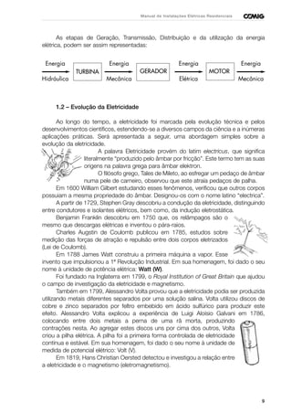 Energia
Hidráulica
Energia
Mecânica
Energia
Elétrica
Energia
Mecânica
TURBINA GERADOR MOTOR
As etapas de Geração, Transmissão, Distribuição e da utilização da energia
elétrica, podem ser assim representadas:
1.2 – Evolução da Eletricidade
Ao longo do tempo, a eletricidade foi marcada pela evolução técnica e pelos
desenvolvimentos científicos, estendendo-se a diversos campos da ciência e a inúmeras
aplicações práticas. Será apresentada a seguir, uma abordagem simples sobre a
evolução da eletricidade.
A palavra Eletricidade provém do latim electricus, que significa
literalmente “produzido pelo âmbar por fricção”. Este termo tem as suas
origens na palavra grega para âmbar elektron.
O filósofo grego, Tales de Mileto, ao esfregar um pedaço de âmbar
numa pele de carneiro, observou que este atraía pedaços de palha.
Em 1600 William Gilbert estudando esses fenômenos, verificou que outros corpos
possuiam a mesma propriedade do âmbar. Designou-os com o nome latino “electrica”.
A partir de 1729, Stephen Gray descobriu a condução da eletricidade, distinguindo
entre condutores e isolantes elétricos, bem como, da indução eletrostática.
Benjamin Franklin descobriu em 1750 que, os relâmpagos são o
mesmo que descargas elétricas e inventou o pára-raios.
Charles Augstin de Coulomb publicou em 1785, estudos sobre
medição das forças de atração e repulsão entre dois corpos eletrizados
(Lei de Coulomb).
Em 1788 James Watt construiu a primeira máquina a vapor. Esse
invento que impulsionou a 1ª Revolução Industrial. Em sua homenagem, foi dado o seu
nome à unidade de potência elétrica: Watt (W).
Foi fundado na Inglaterra em 1799, o Royal Institution of Great Britain que ajudou
o campo de investigação da eletricidade e magnetismo.
Também em 1799, Alessandro Volta provou que a eletricidade podia ser produzida
utilizando metais diferentes separados por uma solução salina. Volta utilizou discos de
cobre e zinco separados por feltro embebido em ácido sulfúrico para produzir este
efeito. Alessandro Volta explicou a experiência de Luigi Aloísio Galvani em 1786,
colocando entre dois metais a perna de uma rã morta, produzindo
contrações nesta. Ao agregar estes discos uns por cima dos outros, Volta
criou a pilha elétrica. A pilha foi a primeira forma controlada de eletricidade
contínua e estável. Em sua homenagem, foi dado o seu nome à unidade de
medida de potencial elétrico: Volt (V).
Em 1819, Hans Christian Oersted detectou e investigou a relação entre
a eletricidade e o magnetismo (eletromagnetismo).
9
Manual de Instalações Elétricas Residenciais
 