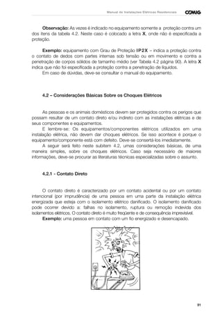 91
Manual de Instalações Elétricas Residenciais
Observação: As vezes é indicado no equipamento somente a proteção contra um
dos itens da tabela 4.2. Neste caso é colocado a letra X, onde não é especificada a
proteção.
Exemplo: equipamento com Grau de Proteção IP2X – indica a proteção contra
o contato de dedos com partes internas sob tensão ou em movimento e contra a
penetração de corpos sólidos de tamanho médio (ver Tabela 4.2 página 90). A letra X
indica que não foi especificada a proteção contra a penetração de líquidos.
Em caso de dúvidas, deve-se consultar o manual do equipamento.
4.2 – Considerações Básicas Sobre os Choques Elétricos
As pessoas e os animais domésticos devem ser protegidos contra os perigos que
possam resultar de um contato direto e/ou indireto com as instalações elétricas e de
seus componentes e equipamentos.
E lembre-se: Os equipamentos/componentes elétricos utilizados em uma
instalação elétrica, não devem dar choques elétricos. Se isso acontece é porque o
equipamento/componente está com defeito. Deve-se consertá-los imediatamente.
A seguir será feito neste subitem 4.2, umas considerações básicas, de uma
maneira simples, sobre os choques elétricos. Caso seja necessário de maiores
informações, deve-se procurar as literaturas técnicas especializadas sobre o assunto.
4.2.1 - Contato Direto
O contato direto é caracterizado por um contato acidental ou por um contato
intencional (por imprudência) de uma pessoa em uma parte da instalação elétrica
energizada que esteja com o isolamento elétrico danificado. O isolamento danificado
pode ocorrer devido a: falhas no isolamento, ruptura ou remoção indevida dos
isolamentos elétricos. O contato direto é muito freqüente e de consequência imprevisível.
Exemplo: uma pessoa em contato com um fio energizado e desencapado.
 