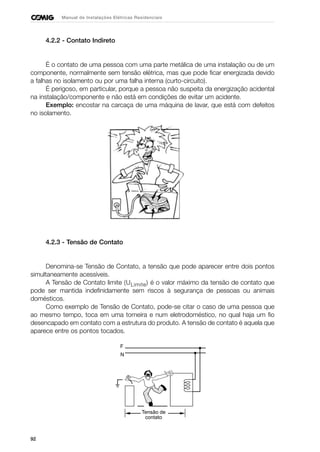 92
Manual de Instalações Elétricas Residenciais
4.2.2 - Contato Indireto
É o contato de uma pessoa com uma parte metálica de uma instalação ou de um
componente, normalmente sem tensão elétrica, mas que pode ficar energizada devido
a falhas no isolamento ou por uma falha interna (curto-circuito).
É perigoso, em particular, porque a pessoa não suspeita da energização acidental
na instalação/componente e não está em condições de evitar um acidente.
Exemplo: encostar na carcaça de uma máquina de lavar, que está com defeitos
no isolamento.
4.2.3 - Tensão de Contato
Denomina-se Tensão de Contato, a tensão que pode aparecer entre dois pontos
simultaneamente acessíveis.
A Tensão de Contato limite (ULimite) é o valor máximo da tensão de contato que
pode ser mantida indefinidamente sem riscos à segurança de pessoas ou animais
domésticos.
Como exemplo de Tensão de Contato, pode-se citar o caso de uma pessoa que
ao mesmo tempo, toca em uma torneira e num eletrodoméstico, no qual haja um fio
desencapado em contato com a estrutura do produto. A tensão de contato é aquela que
aparece entre os pontos tocados.
F
N
Tensão de
contato
 