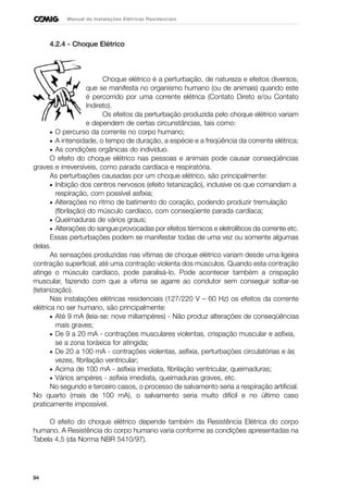 94
Manual de Instalações Elétricas Residenciais
4.2.4 - Choque Elétrico
Choque elétrico é a perturbação, de natureza e efeitos diversos,
que se manifesta no organismo humano (ou de animais) quando este
é percorrido por uma corrente elétrica (Contato Direto e/ou Contato
Indireto).
Os efeitos da perturbação produzida pelo choque elétrico variam
e dependem de certas circunstâncias, tais como:
• O percurso da corrente no corpo humano;
• A intensidade, o tempo de duração, a espécie e a freqüência da corrente elétrica;
• As condições orgânicas do indivíduo.
O efeito do choque elétrico nas pessoas e animais pode causar conseqüências
graves e irreversíveis, como parada cardíaca e respiratória.
As perturbações causadas por um choque elétrico, são principalmente:
• Inibição dos centros nervosos (efeito tetanização), inclusive os que comandam a
respiração, com possível asfixia;
• Alterações no ritmo de batimento do coração, podendo produzir tremulação
(fibrilação) do músculo cardíaco, com conseqüente parada cardíaca;
• Queimaduras de vários graus;
• Alterações do sangue provocadas por efeitos térmicos e eletrolíticos da corrente etc.
Essas perturbações podem se manifestar todas de uma vez ou somente algumas
delas.
As sensações produzidas nas vítimas de choque elétrico variam desde uma ligeira
contração superficial, até uma contração violenta dos músculos. Quando esta contração
atinge o músculo cardíaco, pode paralisá-lo. Pode acontecer também a crispação
muscular, fazendo com que a vítima se agarre ao condutor sem conseguir soltar-se
(tetanização).
Nas instalações elétricas residenciais (127/220 V – 60 Hz) os efeitos da corrente
elétrica no ser humano, são principalmente:
• Até 9 mA (leia-se: nove miliampères) - Não produz alterações de conseqüências
mais graves;
• De 9 a 20 mA - contrações musculares violentas, crispação muscular e asfixia,
se a zona toráxica for atingida;
• De 20 a 100 mA - contrações violentas, asfixia, perturbações circulatórias e às
vezes, fibrilação ventricular;
• Acima de 100 mA - asfixia imediata, fibrilação ventricular, queimaduras;
• Vários ampères - asfixia imediata, queimaduras graves, etc.
No segundo e terceiro casos, o processo de salvamento seria a respiração artificial.
No quarto (mais de 100 mA), o salvamento seria muito difícil e no último caso
praticamente impossível.
O efeito do choque elétrico depende também da Resistência Elétrica do corpo
humano. A Resistência do corpo humano varia conforme as condições apresentadas na
Tabela 4.5 (da Norma NBR 5410/97).
 