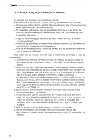 96
Manual de Instalações Elétricas Residenciais
4.3 – Proteção e Segurança – Prevenção na Execução
As pessoas que executam serviços elétricos devem:
• Ser instruídas e esclarecidas sobre as precauções relativas ao seu trabalho;
• Ser instruídas sobre a teoria e prática dos procedimentos dos primeiros socorros
a serem prestados em casos de acidentes;
• As instalações elétricas deverão ser executadas de forma a evitar danos às
pessoas e animais domésticos, devendo para tanto, ser observadas algumas
precauções, tais como:
1. Seguir as recomendações da Norma da ABNT, a NBR 5410/97 e Normas
vigentes da CEMIG;
2. Instalar os equipamentos e componentes elétricos da forma que recomendada
para cada tipo de equipamento/componente;
3. Usar as ferramentas (alicates, chaves de fendas, etc) de isolamento compatível
com a tensão da instalação.
Para cada tipo de serviço, deve-se usar a ferramenta apropriada e não as
improvisadas;
4. As ferramentas elétricas portáteis, deverão ser dotadas de isolação dupla ou
reforçada a fim de prevenir acidentes (choques elétricos) por falha na isolação
básica;
5. Antes que seja executado qualquer serviço, deve-se pensar e analisar sobre a
tarefa que será executada: se a pessoa já sabe exatamente o que irá fazer e se
está preparada para executar a tarefa, os riscos que essa tarefa poderá trazer
para si e/ou para outras pessoas. Confirmar se todos os materiais
(equipamentos e ferramentas) necessários, estão no local da tarefa. Em caso de
dúvidas, sem pressa, deve-se estudar novamente a tarefa que será executada.
Se a dúvida ainda persistir, deve-se procurar a ajuda de um colega de profissão.
Deve-se procurar também, literatura técnica sobre o assunto, Normas vigentes
da ABNT e da CEMIG, etc;
6. Nunca deve se distrair durante o trabalho e também nunca distrair outras
pessoas que estejam trabalhando;
7. O eletricista deve usar os Equipamentos de Proteção Individual, tais como:
capacete, luvas apropriadas de borracha, luvas de couro, botina de couro com
solado de borracha, óculos de segurança, etc. Durante a execução dos
trabalhos, evitar o uso de materiais metálicos no corpo, como o relógio, por
exemplo;
8. Usar os aparelhos de medição e testes necessários no trabalho;
9. Devem ser desligados os circuitos elétricos energizados, através dos
dispositivos de proteção, antes de executar ou dar manutenção nas instalações
elétricas.
 