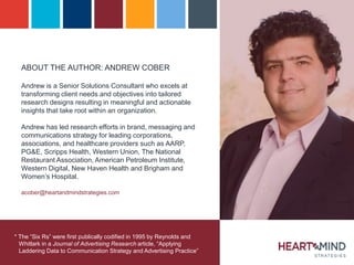 ABOUT THE AUTHOR: ANDREW COBER
Andrew is a Senior Solutions Consultant who excels at
transforming client needs and objectives into tailored
research designs resulting in meaningful and actionable
insights that take root within an organization.
Andrew has led research efforts in brand, messaging and
communications strategy for leading corporations,
associations, and healthcare providers such as AARP,
PG&E, Scripps Health, Western Union, The National
Restaurant Association, American Petroleum Institute,
Western Digital, New Haven Health and Brigham and
Women’s Hospital.
acober@heartandmindstrategies.com
* The “Six Rs” were first publically codified in 1995 by Reynolds and
Whitlark in a Journal of Advertising Research article, “Applying
Laddering Data to Communication Strategy and Advertising Practice”
 