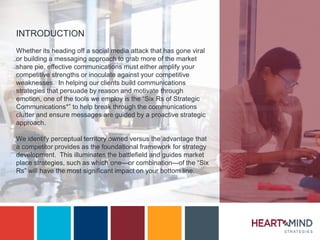 INTRODUCTION
Whether its heading off a social media attack that has gone viral
or building a messaging approach to grab more of the market
share pie, effective communications must either amplify your
competitive strengths or inoculate against your competitive
weaknesses. In helping our clients build communications
strategies that persuade by reason and motivate through
emotion, one of the tools we employ is the “Six Rs of Strategic
Communications*” to help break through the communications
clutter and ensure messages are guided by a proactive strategic
approach.
We identify perceptual territory owned versus the advantage that
a competitor provides as the foundational framework for strategy
development. This illuminates the battlefield and guides market
place strategies, such as which one—or combination—of the “Six
Rs” will have the most significant impact on your bottom line.
 
