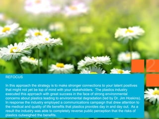 REFOCUS
In this approach the strategy is to make stronger connections to your latent positives
that might not yet be top of mind with your stakeholders. The plastics industry
executed this approach with great success in the face of strong environmental
concerns about plastics leading to environmental degradation (led by Dr. Jim Hoskins).
In response the industry employed a communications campaign that drew attention to
the medical and quality of life benefits that plastics provides day in and day out. As a
result the industry was able to completely reverse public perception that the risks of
plastics outweighed the benefits.
 