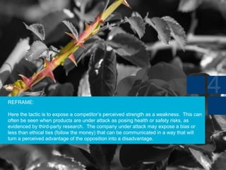 REFRAME:
Here the tactic is to expose a competitor’s perceived strength as a weakness. This can
often be seen when products are under attack as posing health or safety risks, as
evidenced by third-party research. The company under attack may expose a bias or
less than ethical ties (follow the money) that can be communicated in a way that will
turn a perceived advantage of the opposition into a disadvantage.
 