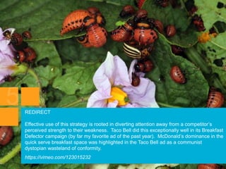 REDIRECT
Effective use of this strategy is rooted in diverting attention away from a competitor’s
perceived strength to their weakness. Taco Bell did this exceptionally well in its Breakfast
Defector campaign (by far my favorite ad of the past year). McDonald’s dominance in the
quick serve breakfast space was highlighted in the Taco Bell ad as a communist
dystopian wasteland of conformity.
https://vimeo.com/123015232
 