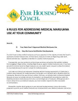 E-ALERT

6 RULES FOR ADDRESSING MEDICAL MARIJUANA
USE AT YOUR COMMUNITY

Rule #1:
If:
Then:

Your State Hasn’t Approved Medical Marijuana Use
Stay the Course but Monitor Developments

You don’t have to allow medical marijuana use if your property is in the majority of states that haven’t
approved a medical marijuana law. In those states, marijuana remains an illegal drug under both
federal and state law—regardless of whether it’s used for medical purposes.
Consequently, you may continue to enforce lease provisions and policies that prohibit residents
from engaging in illegal activity, including illegal drug use, against medical marijuana users. If you have
grounds for eviction based on illegal marijuana use, you needn’t grant a request to allow the resident
to stay simply because he says he’s using it for medical purposes.
Just make sure that you are otherwise complying with fair housing requirements. It’s likely that a
resident using marijuana for medical purposes may qualify as an individual with a disability under fair
housing law. Because of the way the law is written, HUD says, an individual who is otherwise disabled
(because of cancer or multiple sclerosis, for example) is not disqualified from protection under the
disability provisions merely because he’s also a current illegal user of marijuana. Although you don’t
have to allow him to use medical marijuana, you must consider requests for other reasonable
accommodations.
Meanwhile, monitor what’s going on in your state and local government. Across the country,
proposals to permit use of medical marijuana are introduced each year. Medical marijuana may not be
©2013 by Vendome Group

www.fairhousingcoach.com

Page 1

 