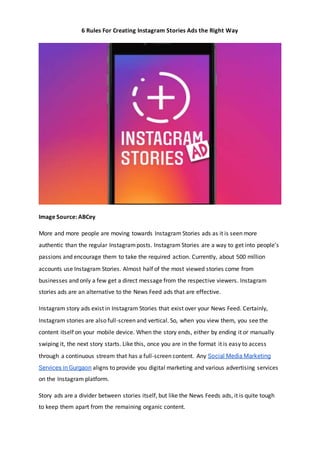 6 Rules For Creating Instagram Stories Ads the Right Way
Image Source: ABCey
More and more people are moving towards Instagram Stories ads as it is seen more
authentic than the regular Instagramposts. Instagram Stories are a way to get into people’s
passions and encourage them to take the required action. Currently, about 500 million
accounts use Instagram Stories. Almost half of the most viewed stories come from
businesses and only a few get a direct message from the respective viewers. Instagram
stories ads are an alternative to the News Feed ads that are effective.
Instagram story ads exist in Instagram Stories that exist over your News Feed. Certainly,
Instagram stories are also full-screen and vertical. So, when you view them, you see the
content itself on your mobile device. When the story ends, either by ending it or manually
swiping it, the next story starts. Like this, once you are in the format it is easy to access
through a continuous stream that has a full-screen content. Any Social Media Marketing
Services in Gurgaon aligns to provide you digital marketing and various advertising services
on the Instagram platform.
Story ads are a divider between stories itself, but like the News Feeds ads, it is quite tough
to keep them apart from the remaining organic content.
 