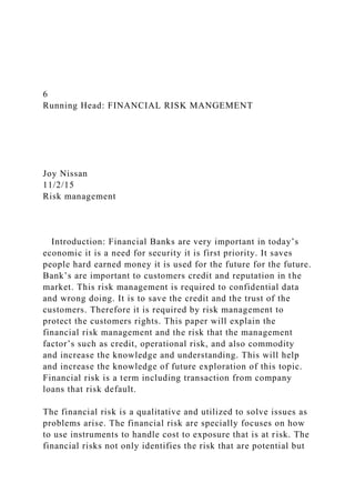 6
Running Head: FINANCIAL RISK MANGEMENT
Joy Nissan
11/2/15
Risk management
Introduction: Financial Banks are very important in today’s
economic it is a need for security it is first priority. It saves
people hard earned money it is used for the future for the future.
Bank’s are important to customers credit and reputation in the
market. This risk management is required to confidential data
and wrong doing. It is to save the credit and the trust of the
customers. Therefore it is required by risk management to
protect the customers rights. This paper will explain the
financial risk management and the risk that the management
factor’s such as credit, operational risk, and also commodity
and increase the knowledge and understanding. This will help
and increase the knowledge of future exploration of this topic.
Financial risk is a term including transaction from company
loans that risk default.
The financial risk is a qualitative and utilized to solve issues as
problems arise. The financial risk are specially focuses on how
to use instruments to handle cost to exposure that is at risk. The
financial risks not only identifies the risk that are potential but
 