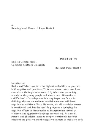 6
Running head: Research Paper Draft 3
Donald Lipford
English Composition II
Columbia Southern University
Research Paper Draft 3
Introduction
Radio and Television have the highest probability to generate
both negative and positive effects, and many researchers have
considered the impression created by television on society,
mainly on the young people and adolescents. Given that a
child’s level of development is a very important factor in
defining whether the radio or television content will have
negative or positive effects. However, not all television content
is considered bad, but the specific programs displaying the
negative effects of introduction to inappropriate sexuality,
violence, and aggressive language are wanting. As a result,
parents and physicians need to support continuous research
based on the positive and the negative impacts of media on both
 