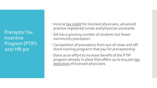 PreceptorTax
Incentive
Program (PTIP):
2017 HB 301
 Income tax credit for licensed physicians, advanced
practice registered nurses and physician assistants
 GA has a growing number of students but fewer
community preceptors
 Competition of preceptors from out-of-state and off-
shore training programs that pay for preceptorship
 Done as an effort to increase benefit of the PTIP
program already in place that offers up to $10,000 tax
deduction of licensed physicians
 