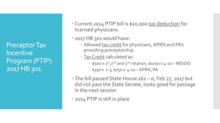PreceptorTax
Incentive
Program (PTIP):
2017 HB 301
 Current 2014 PTIP bill is $10,000 tax deduction for
licensed physicians
 2017 HB 301 would have:
 Allowed tax credit for physicians, APRN and PA’s
providing preceptorship
 Tax Credit calculated as:
 $500 x 1st,2nd and 3rd rotation, $1000 x 4-10 – MD/DO
 $350 x 1-3, $750 x 4-10 – APRN, PA
 The bill passed State House 162 – 0, Feb 27, 2017 but
did not pass the State Senate, looks good for passage
in the next session
 2014 PTIP is still in place
 