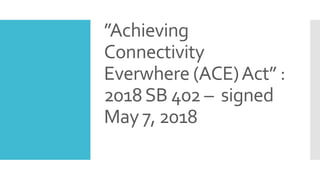 ”Achieving
Connectivity
Everwhere (ACE)Act” :
2018SB 402 – signed
May 7, 2018
 