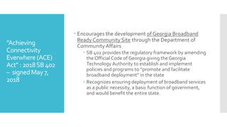 ”Achieving
Connectivity
Everwhere (ACE)
Act” : 2018SB 402
– signedMay 7,
2018
 Encourages the development of Georgia Broadband
Ready Community Site through the Department of
CommunityAffairs
 SB 402 provides the regulatory framework by amending
the Official Code of Georgia giving the Georgia
Technology Authority to establish and implement
policies and programs to “promote and facilitate
broadband deployment” in the state
 Recognizes ensuring deployment of broadband services
as a public necessity, a basic function of government,
and would benefit the entire state.
 