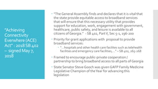 ”Achieving
Connectivity
Everwhere (ACE)
Act” : 2018SB 402
– signedMay 7,
2018
 ”The General Assembly finds and declares that it is vital that
the state provide equitable access to broadband services
that will ensure that this necessary utility that provides
support for education, work, engagement with government,
healthcare, public safety, and leisure is available to all
citizens of Georgia.” - SB 402, PartV, Sec 5-1, 196-200
 Priority for grant applications with proposal to provide
broadband services:
 “…hospitals and other health care facilites such as telehealth
facilities and emergency care facilities,…” – SB 402, 265-268
 Framed to encourage public-private cooperation /
partnership to bring broadband access to all parts of Georgia
 State Senator Steve Gooch was given GAFP Family Medicine
Legislative Champion of theYear for advancing this
legislation
 