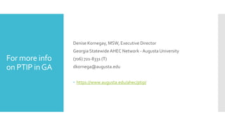 For more info
on PTIP inGA
Denise Kornegay, MSW, Executive Director
Georgia Statewide AHEC Network - Augusta University
(706) 721-8331 (T)
dkornega@augusta.edu
 https://www.augusta.edu/ahec/ptip/
 