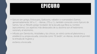EPICURO
• Epicuro (en griego, Επίκουρος, Epikouros, «aliado» o «camarada») (Samos,
aproximadamente 341 a. C. - Atenas, 270 a. C.), también conocido como Epicuro de
Samos, fue un filósofo griego fundador de la escuela que lleva su nombre
(epicureísmo). Los aspectos más destacados de su doctrina son el hedonismo
racional y el atomismo.
• Influido por Demócrito, Aristóteles y los cínicos, se volvió contra el platonismo y
estableció su propia escuela, conocida como "El Jardín", en Atenas, donde él permitió
la entrada de mujeres y
esclavos a la escuela.
 