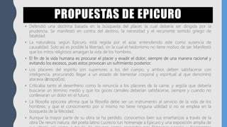 PROPUESTAS DE EPICURO
• Defendió una doctrina basada en la búsqueda del placer, la cual debería ser dirigida por la
prudencia. Se manifestó en contra del destino, la necesidad y el recurrente sentido griego de
fatalidad.
• La naturaleza, según Epicuro, está regida por el azar, entendiendo este como ausencia de
causalidad. Solo así es posible la libertad, sin la cual el hedonismo no tiene motivo de ser. Manifestó
que los mitos religiosos amargan la vida de los hombres.
• El fin de la vida humana es procurar el placer y evadir el dolor; siempre de una manera racional y
evitando los excesos, pues estos provocan un sufrimiento posterior.
• Los placeres del espíritu son superiores a los del cuerpo, y ambos deben satisfacerse con
inteligencia, procurando llegar a un estado de bienestar corporal y espiritual al que denominó
ataraxia (ἀταραξία).
• Criticaba tanto el desenfreno como la renuncia a los placeres de la carne, y argüía que debería
buscarse un término medio y que los goces carnales deberían satisfacerse, siempre y cuando no
conllevaran un dolor en el futuro.
• La filosofía epicúrea afirma que la filosofía debe ser un instrumento al servicio de la vida de los
hombres, y que el conocimiento por sí mismo no tiene ninguna utilidad si no se emplea en la
búsqueda de la felicidad.
• Aunque la mayor parte de su obra se ha perdido, conocemos bien sus enseñanzas a través de la
obra De rerum natura, del poeta latino Lucrecio (un homenaje a Epicuro y una exposición amplia de
 