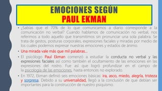 EMOCIONES SEGÚN
PAUL EKMAN
• ¿Sabías que el 70% de lo que comunicamos a diario corresponde a la
comunicación no verbal? Cuando hablamos de comunicación no verbal, nos
referimos a todo aquello que transmitimos sin pronunciar una sola palabra. Se
trata de gestos, posturas corporales, expresiones faciales y miradas por medio de
los cuales podemos expresar nuestras emociones y estados de ánimo.
• Una mirada vale más que mil palabras…
• El psicólogo Paul Ekman comenzó a estudiar la conducta no verbal y las
expresiones faciales así como también el ocultamiento de las emociones en las
expresiones del rostro. Fue así que logró profundizar en el campo de
la psicología de las emociones, hasta entonces no explorado.
• En 1972, Ekman definió seis emociones básicas: ira, asco, miedo, alegría, tristeza
y sorpresa. Debido a su universalidad, llegó a la conclusión de que debían ser
importantes para la construcción de nuestro psiquismo.
 