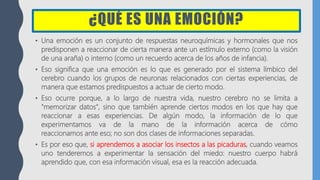 ¿QUÉ ES UNA EMOCIÓN?
• Una emoción es un conjunto de respuestas neuroquímicas y hormonales que nos
predisponen a reaccionar de cierta manera ante un estímulo externo (como la visión
de una araña) o interno (como un recuerdo acerca de los años de infancia).
• Eso significa que una emoción es lo que es generado por el sistema límbico del
cerebro cuando los grupos de neuronas relacionados con ciertas experiencias, de
manera que estamos predispuestos a actuar de cierto modo.
• Eso ocurre porque, a lo largo de nuestra vida, nuestro cerebro no se limita a
"memorizar datos", sino que también aprende ciertos modos en los que hay que
reaccionar a esas experiencias. De algún modo, la información de lo que
experimentamos va de la mano de la información acerca de cómo
reaccionamos ante eso; no son dos clases de informaciones separadas.
• Es por eso que, si aprendemos a asociar los insectos a las picaduras, cuando veamos
uno tenderemos a experimentar la sensación del miedo: nuestro cuerpo habrá
aprendido que, con esa información visual, esa es la reacción adecuada.
 