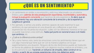 ¿QUÉ ES UN SENTIMIENTO?
• Un sentimiento es similar a una emoción y está muy relacionado con el sistema
límbico, pero además de esta predisposición espontánea, incontrolable y automática,
incluye la evaluación consciente que hacemos de esta experiencia. Es decir, que en
un sentimiento hay una valoración consciente de la emoción y de la experiencia
subjetiva en general.
• Por ejemplo, si vemos una araña, seremos capaces de auto-examinar lo que
sentimos y lo que pensamos en una situación así y reflexionar a qué otras
experiencias nos recuerda esa situación, cuáles son las diferentes maneras en las que
se puede reaccionar a ese estímulo, hasta qué punto es racional el asco o el miedo
que sentimos, etc.
• ¿Cuál es la diferencia entre ambas?
• Tal y como hemos visto, tanto las emociones como los sentimientos tienen que ver
con algo irracional que tiene que ver con la manera subjetiva con la que
experimentamos una situación. Ninguno de los dos fenómenos puede ser traducido
en forma de palabras de manera fiel y sin dejarnos muchos matices en el tintero, y es
la otra persona la que, haciendo un esfuerzo de empatía, debe construir en su
mente y a partir de sus propias experiencias cómo nos debemos sentir.
 