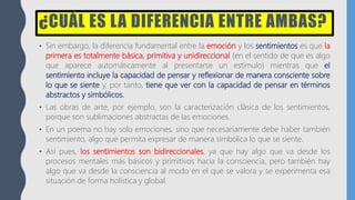 ¿CUÁL ES LA DIFERENCIA ENTRE AMBAS?
• Sin embargo, la diferencia fundamental entre la emoción y los sentimientos es que la
primera es totalmente básica, primitiva y unidireccional (en el sentido de que es algo
que aparece automáticamente al presentarse un estímulo) mientras que el
sentimiento incluye la capacidad de pensar y reflexionar de manera consciente sobre
lo que se siente y, por tanto, tiene que ver con la capacidad de pensar en términos
abstractos y simbólicos.
• Las obras de arte, por ejemplo, son la caracterización clásica de los sentimientos,
porque son sublimaciones abstractas de las emociones.
• En un poema no hay solo emociones, sino que necesariamente debe haber también
sentimiento, algo que permita expresar de manera simbólica lo que se siente.
• Así pues, los sentimientos son bidireccionales, ya que hay algo que va desde los
procesos mentales más básicos y primitivos hacia la consciencia, pero también hay
algo que va desde la consciencia al modo en el que se valora y se experimenta esa
situación de forma holística y global.
 