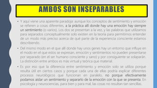 AMBOS SON INSEPARABLES
• Y aquí viene una aparente paradoja: aunque los conceptos de sentimiento y emoción
se refieren a cosas diferentes, a la práctica allí donde hay una emoción hay siempre
un sentimiento (o varios). Los dos se presentan a la vez, y las palabras que utilizamos
para separados conceptualmente solo existen en la teoría para permitirnos entender
de un modo más preciso acerca de qué parte de la experiencia consciente estamos
describiendo.
• Del mismo modo en el que allí donde hay unos genes hay un entorno que influye en
el modo en el que estos se expresan, emoción y sentimientos no pueden presentarse
por separado (en el ser humano consciente y sano) y por consiguiente se solaparán.
La distinción entre ambos es más virtual y teórica que material.
• Es por eso que la diferencia entre sentimiento y emoción solo se utiliza porque
resulta útil en ciertos casos y porque cada una de ellas podría explicar diferentes
procesos neurológicos que funcionan en paralelo, no porque efectivamente
podamos aislar un sentimiento y separarlo de la emoción con la que se presenta. En
psicología y neurociencias, para bien y para mal, las cosas no resultan tan sencillas.
 