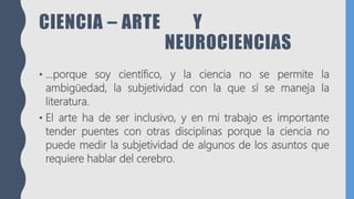 CIENCIA – ARTE Y
NEUROCIENCIAS
• …porque soy científico, y la ciencia no se permite la
ambigüedad, la subjetividad con la que sí se maneja la
literatura.
• El arte ha de ser inclusivo, y en mi trabajo es importante
tender puentes con otras disciplinas porque la ciencia no
puede medir la subjetividad de algunos de los asuntos que
requiere hablar del cerebro.
 