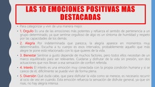 LAS 10 EMOCIONES POSITIVAS MÁS
DESTACADAS
• Para categorizar y vivir de una manera mejor.
• 1. Orgullo Es una de las emociones más potentes y refuerza el sentido de pertenencia a un
grupo determinado, ya que sentirse orgulloso de algo es un síntoma de humildad y respeto
por las capacidades de los demás.
• 2. Alegría Por indeterminada que parezca, la alegría aparece en momentos muy
determinados. Escucha a tu cuerpo es esos intervalos, probablemente aquello que más
alegre te pone está relacionado con lo que quieres de la vida.
• 3. Bienestar Sentirse a gusto depende de muchos factores, pero todos ellos necesitan de un
marco equilibrado para ser relevantes. Cuidarse y disfrutar de la vida sin presión, son dos
actuaciones que nos llevan a esa sensación de confort referida.
• 4. Interés El interés es una emoción muy conectada con la propia condición humana y si se
carece de él, difícilmente se puede vivir de forma plena.
• 5. Diversión Qué duda cabe, que para disfrutar la vida como se merece, es necesario recurrir
al ocio de vez en cuando. Esta emoción refuerza la sensación de disfrute general, ya que sin
risas, no hay alegría intensa.
 