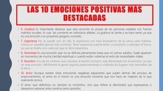 LAS 10 EMOCIONES POSITIVAS MÁS
DESTACADAS
• 6. Gratitud Es importante destacar que esta emoción es propia de las personas estables con fuertes
instintos sociales, lo cual les convierte en individuos afables. La gratitud se siente y se hace sentir, ya que
es una emoción con propósito gregario concreto.
• 7. Esperanza No se puede vivir sin ella, la esperanza nos hace levantarnos de la cama cada mañana,
incluso en aquellas épocas más sombrías. Tener esperanza supone tener un propósito y anticipar el futuro,
ya que se diseña uno cada vez que se tiene esperanza.
• 8. Serenidad Es una emoción que no se disfruta plenamente hasta que no somos adultos. Suele aparecer
en momentos de mucha claridad espiritual o cuando están cubiertas el resto de necesidades vitales.
• 9. Asombro Uno de los motores que impulsan el espíritu humano, está alimentado por el asombro, ya que
sin esta emoción, difícilmente la gente seguiría experimentando o visitando los lugares más recónditos de
la tierra.
• 10. Amor Aunque existen otras emociones negativas adyacentes que suelen derivar del proceso de
enamoramiento, el amor en sí mismo es una emoción inocente que nos hace ser mejores de lo que
realmente somos.
• El amor que definimos no siempre es romántico, sino que refiere la afectividad que expresamos o
deseamos expresar ante nuestros seres queridos.
 