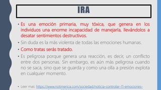 IRA
• Es una emoción primaria, muy tóxica, que genera en los
individuos una enorme incapacidad de manejarla, llevándolos a
desatar sentimientos destructivos.
• Sin duda es la más violenta de todas las emociones humanas.
• Como tratas serás tratado.
• Es peligrosa porque genera una reacción, es decir, un conflicto
entre dos personas. Sin embargo, es aún más peligrosa cuando
no se saca, sino que se guarda y como una olla a presión explota
en cualquier momento.
• Leer mas: https://www.notimerica.com/sociedad/noticia-controlar-11-emociones-
 
