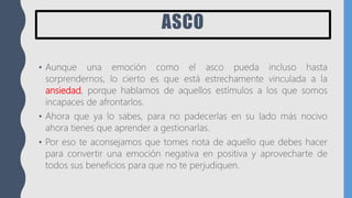 ASCO
• Aunque una emoción como el asco pueda incluso hasta
sorprendernos, lo cierto es que está estrechamente vinculada a la
ansiedad, porque hablamos de aquellos estímulos a los que somos
incapaces de afrontarlos.
• Ahora que ya lo sabes, para no padecerlas en su lado más nocivo
ahora tienes que aprender a gestionarlas.
• Por eso te aconsejamos que tomes nota de aquello que debes hacer
para convertir una emoción negativa en positiva y aprovecharte de
todos sus beneficios para que no te perjudiquen.
 